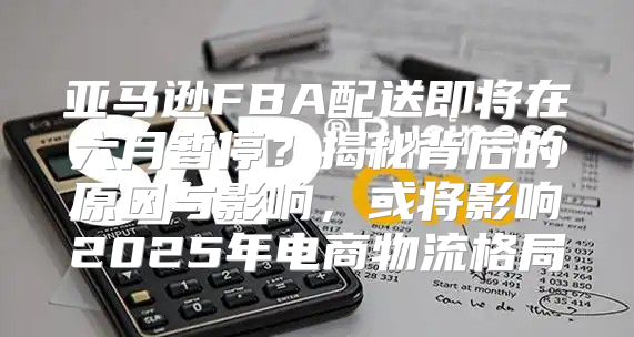 亚马逊FBA配送即将在六月暂停？揭秘背后的原因与影响，或将影响2025年电商物流格局