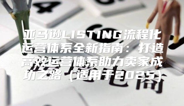 亚马逊LISTING流程化运营体系全新指南：打造高效运营体系助力卖家成功之路适用于2025
