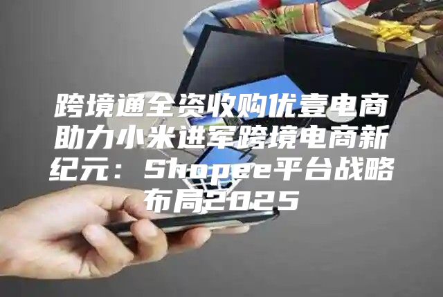 跨境通全资收购优壹电商助力小米进军跨境电商新纪元：Shopee平台战略布局2025