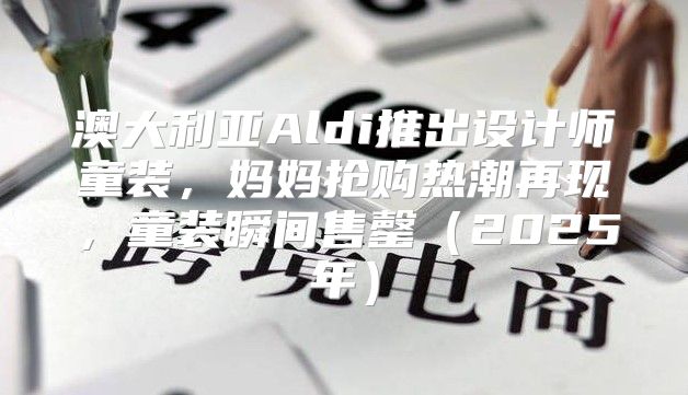 澳大利亚Aldi推出设计师童装，妈妈抢购热潮再现，童装瞬间售罄2025年