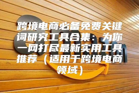 跨境电商必备免费关键词研究工具合集：为你一网打尽最新实用工具推荐适用于跨境电商领域