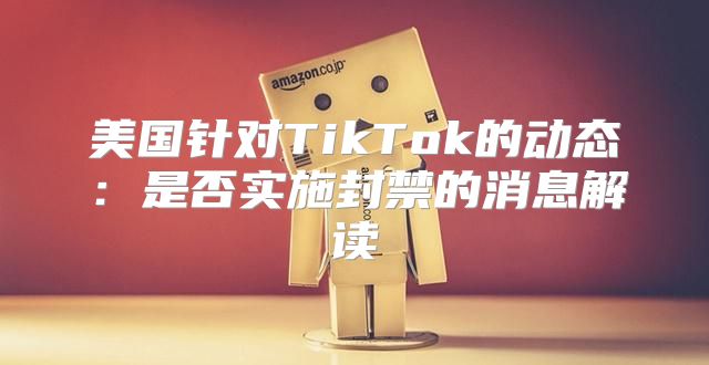 美国针对TikTok的动态：是否实施封禁的消息解读