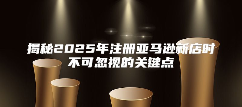 揭秘2025年注册亚马逊新店时不可忽视的关键点