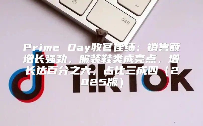 Prime Day收官佳绩：销售额增长强劲，服装鞋类成亮点，增长达百分之六，占比三成四2025版