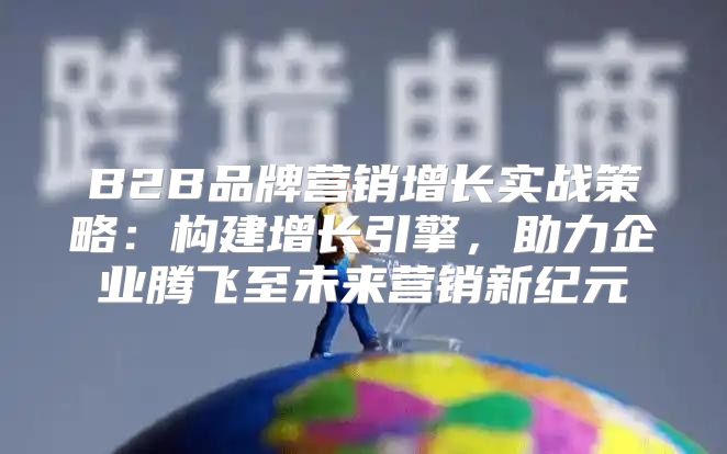 B2B品牌营销增长实战策略：构建增长引擎，助力企业腾飞至未来营销新纪元