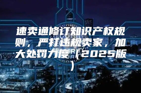 速卖通修订知识产权规则，严打违规卖家，加大处罚力度2025版