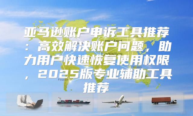 亚马逊账户申诉工具推荐：高效解决账户问题，助力用户快速恢复使用权限，2025版专业辅助工具推荐