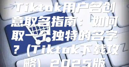 Tiktok用户名创意取名指南：如何取一个独特的名字？(Tiktok下载攻略) 2025版