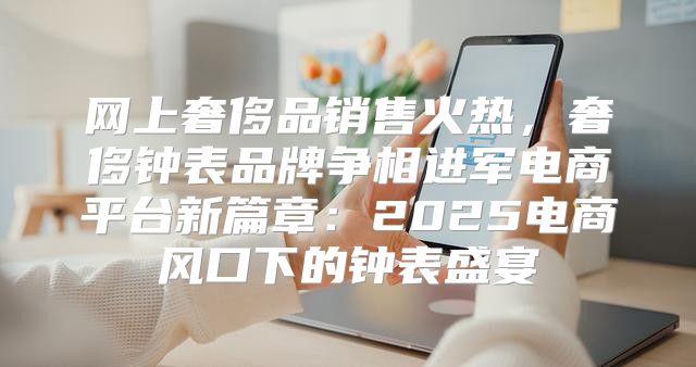 网上奢侈品销售火热，奢侈钟表品牌争相进军电商平台新篇章：2025电商风口下的钟表盛宴
