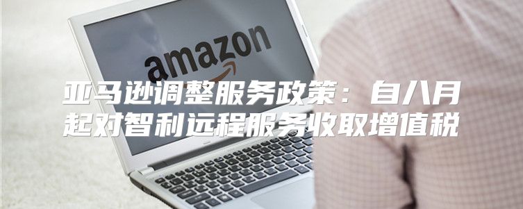 亚马逊调整服务政策：自八月起对智利远程服务收取增值税