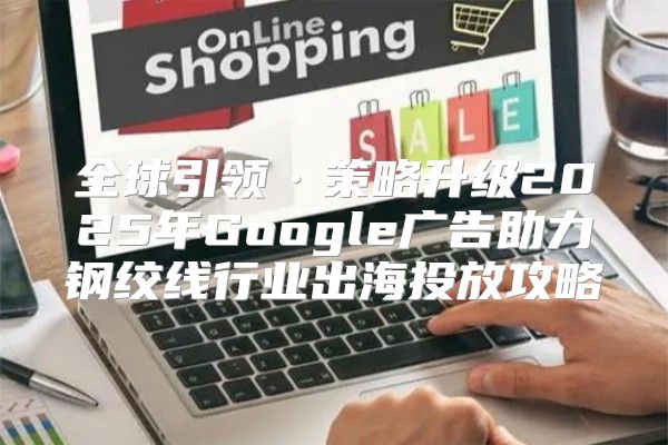 全球引领·策略升级2025年Google广告助力钢绞线行业出海投放攻略
