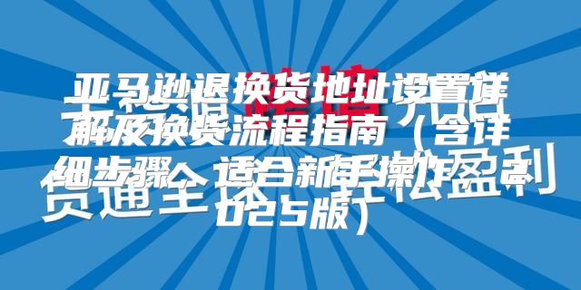 亚马逊退换货地址设置详解及换货流程指南含详细步骤，适合新手操作，2025版