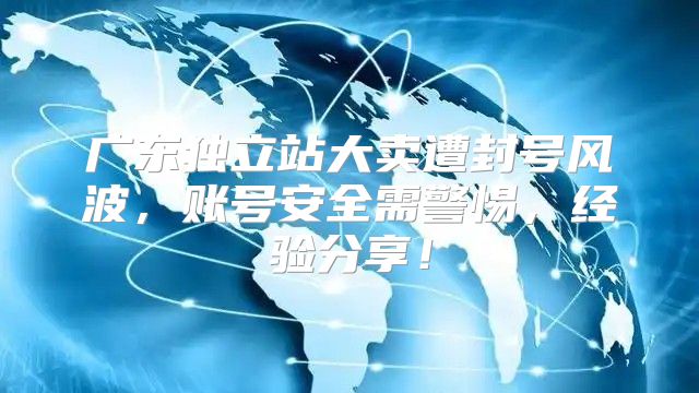 广东独立站大卖遭封号风波，账号安全需警惕，经验分享！