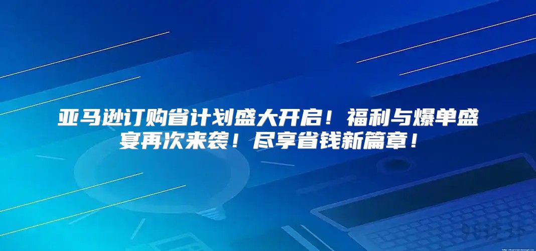 亚马逊订购省计划盛大开启！福利与爆单盛宴再次来袭！尽享省钱新篇章！
