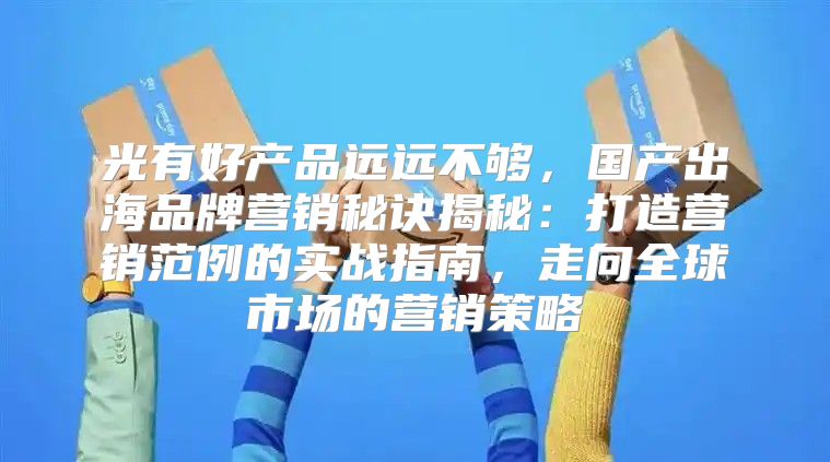 光有好产品远远不够，国产出海品牌营销秘诀揭秘：打造营销范例的实战指南，走向全球市场的营销策略