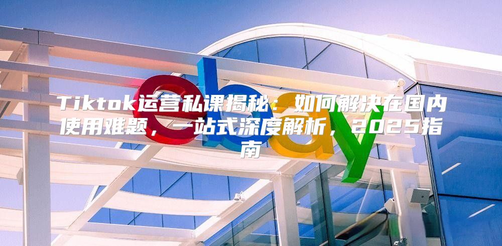 Tiktok运营私课揭秘：如何解决在国内使用难题，一站式深度解析，2025指南