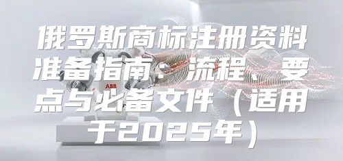俄罗斯商标注册资料准备指南：流程、要点与必备文件适用于2025年
