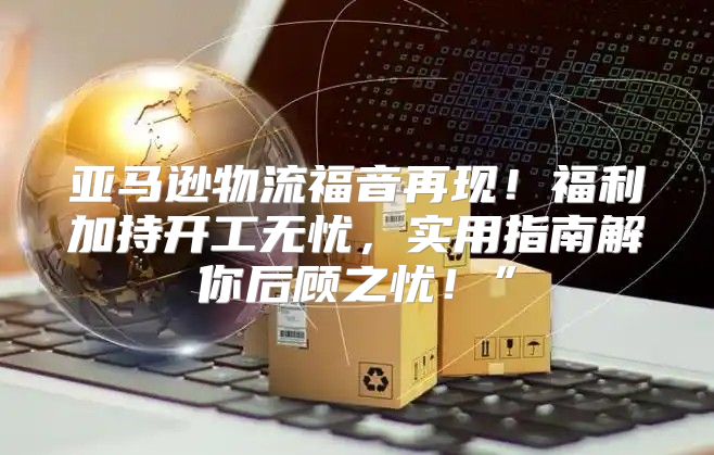 亚马逊物流福音再现！福利加持开工无忧，实用指南解你后顾之忧！”