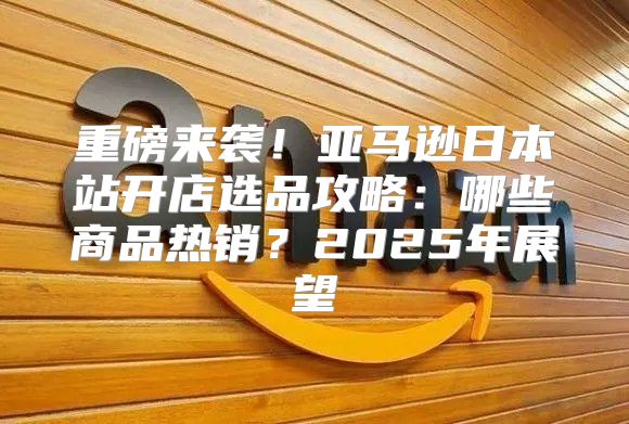 重磅来袭！亚马逊日本站开店选品攻略：哪些商品热销？2025年展望