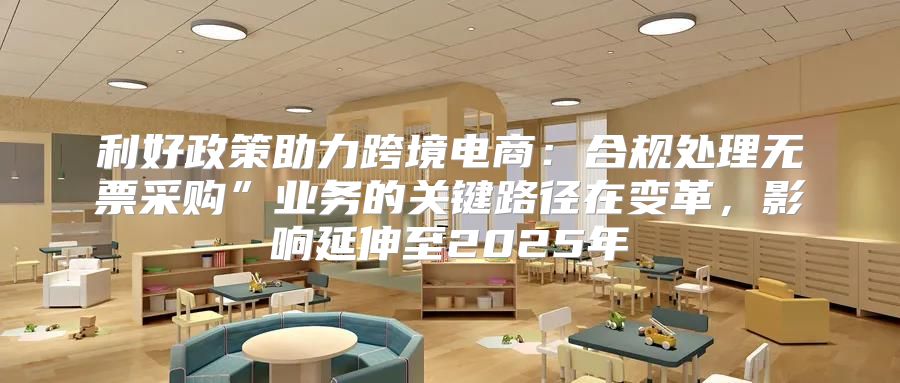 利好政策助力跨境电商：合规处理无票采购”业务的关键路径在变革，影响延伸至2025年