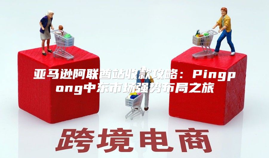 亚马逊阿联酋站收款攻略：Pingpong中东市场强势布局之旅