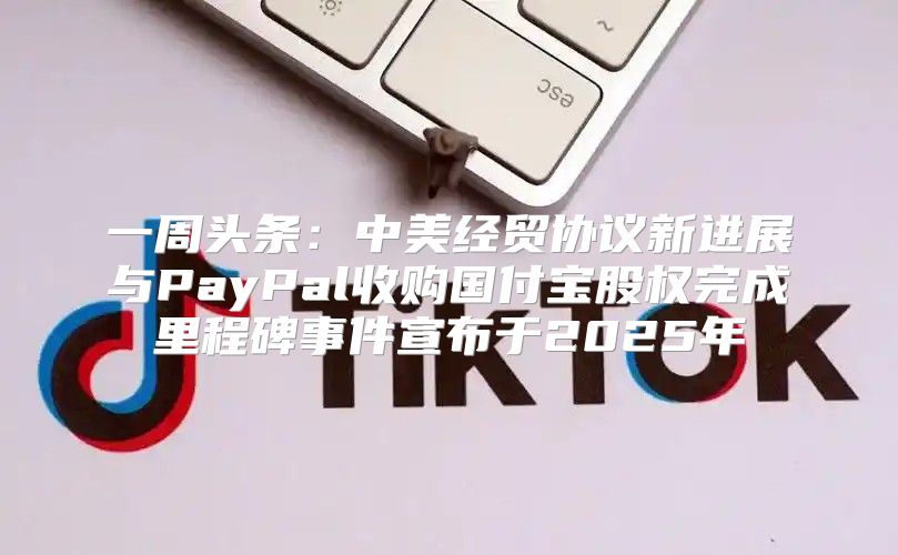 一周头条：中美经贸协议新进展与PayPal收购国付宝股权完成里程碑事件宣布于2025年