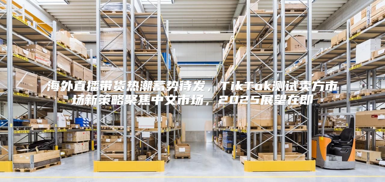 海外直播带货热潮蓄势待发，TikTok测试卖方市场新策略聚焦中文市场，2025展望在即