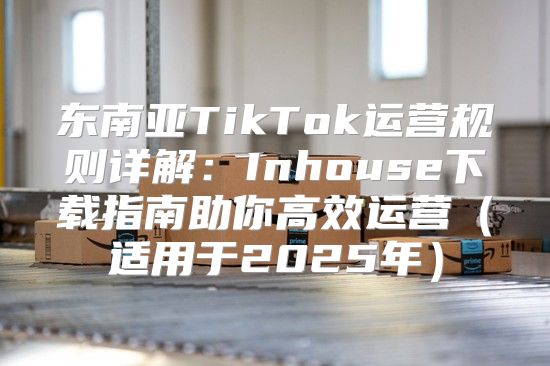 东南亚TikTok运营规则详解：Inhouse下载指南助你高效运营适用于2025年