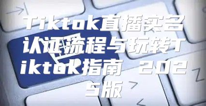 Tiktok直播实名认证流程与玩转Tiktok指南 2025版