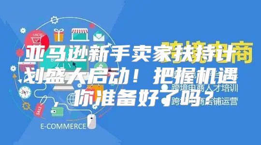 亚马逊新手卖家扶持计划盛大启动！把握机遇，你准备好了吗？