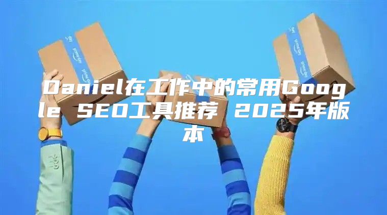 Daniel在工作中的常用Google SEO工具推荐 2025年版本