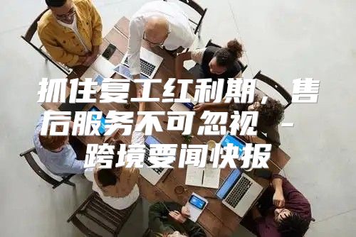 抓住复工红利期，售后服务不可忽视 - 跨境要闻快报