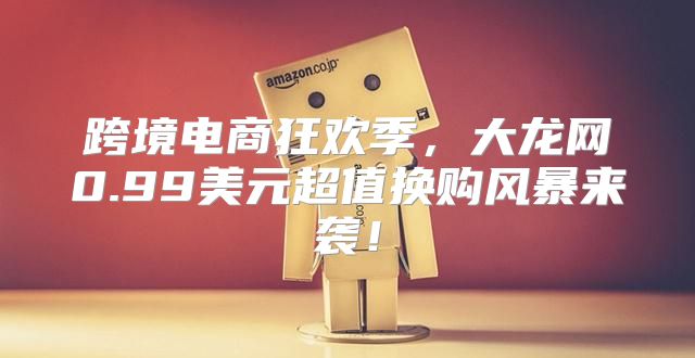 跨境电商狂欢季，大龙网0.99美元超值换购风暴来袭！