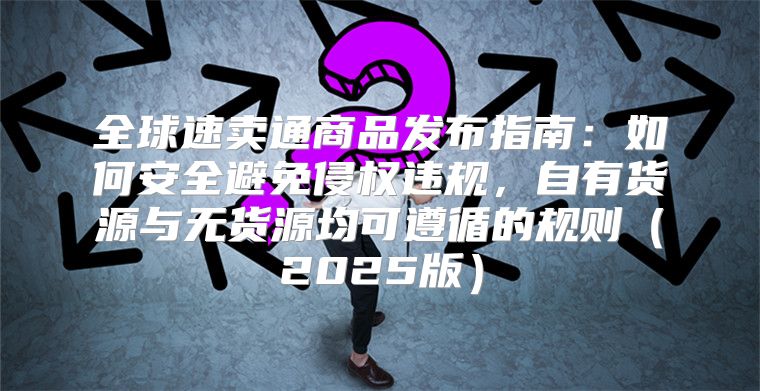 全球速卖通商品发布指南：如何安全避免侵权违规，自有货源与无货源均可遵循的规则2025版