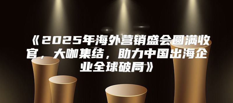 2025年海外营销盛会圆满收官，大咖集结，助力中国出海企业全球破局