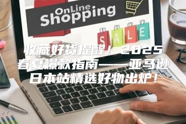 收藏好货提醒！2025春夏爆款指南——亚马逊日本站精选好物出炉！