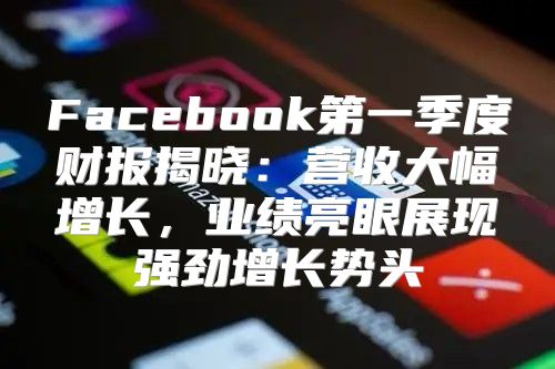 Facebook第一季度财报揭晓：营收大幅增长，业绩亮眼展现强劲增长势头