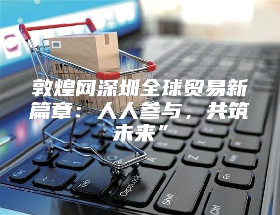 敦煌网深圳全球贸易新篇章：人人参与，共筑未来”