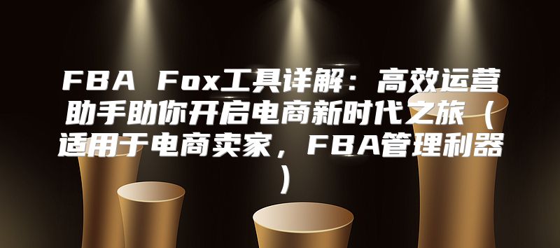 FBA Fox工具详解：高效运营助手助你开启电商新时代之旅适用于电商卖家，FBA管理利器