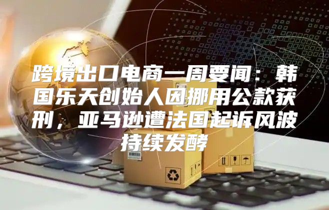 跨境出口电商一周要闻：韩国乐天创始人因挪用公款获刑，亚马逊遭法国起诉风波持续发酵