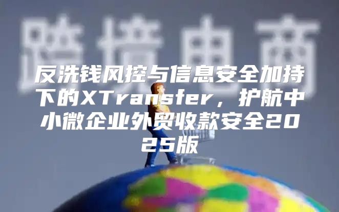 反洗钱风控与信息安全加持下的XTransfer，护航中小微企业外贸收款安全2025版