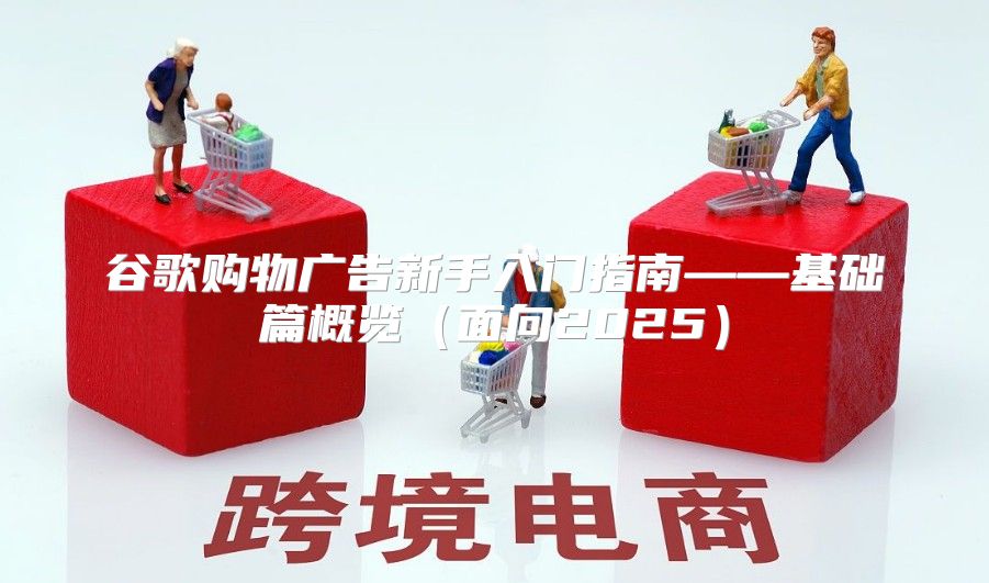 谷歌购物广告新手入门指南——基础篇概览面向2025