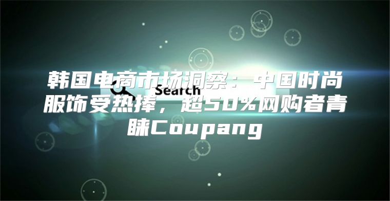 韩国电商市场洞察：中国时尚服饰受热捧，超50%网购者青睐Coupang