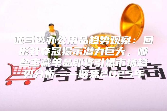 亚马逊办公用品趋势观察：回形针夺冠揭示潜力巨大，哪些宝藏单品即将引爆市场趋势分析——聚焦2025年