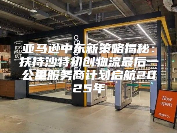 亚马逊中东新策略揭秘：扶持沙特初创物流最后一公里服务商计划启航2025年