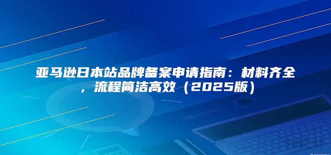 亚马逊日本站品牌备案申请指南：材料齐全，流程简洁高效2025版