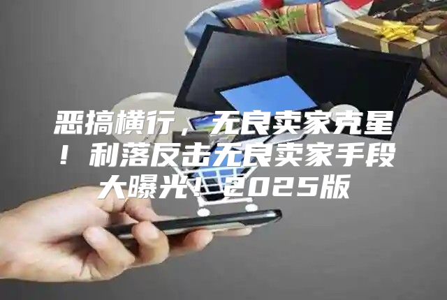 恶搞横行，无良卖家克星！利落反击无良卖家手段大曝光！2025版