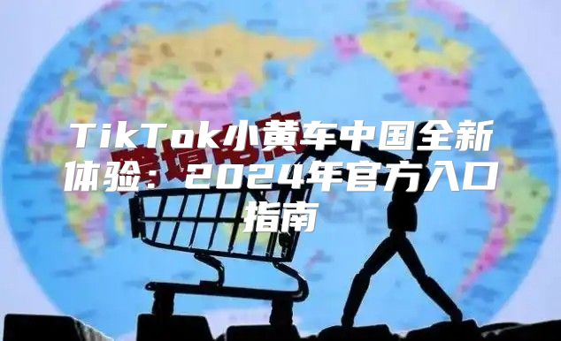 TikTok小黄车中国全新体验：2025年官方入口指南