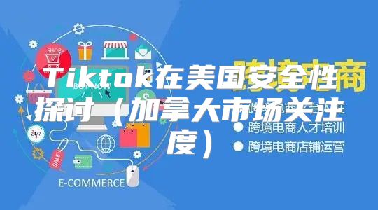 Tiktok在美国安全性探讨加拿大市场关注度
