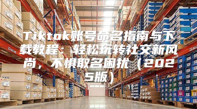 Tiktok账号命名指南与下载教程：轻松玩转社交新风尚，不惧取名困扰2025版